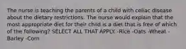 The nurse is teaching the parents of a child with celiac disease about the dietary restrictions. The nurse would explain that the most appropriate diet for their child is a diet that is free of which of the following? SELECT ALL THAT APPLY. -Rice -Oats -Wheat -Barley -Corn