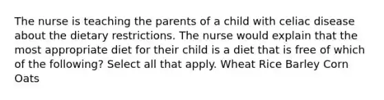 The nurse is teaching the parents of a child with celiac disease about the dietary restrictions. The nurse would explain that the most appropriate diet for their child is a diet that is free of which of the following? Select all that apply. Wheat Rice Barley Corn Oats