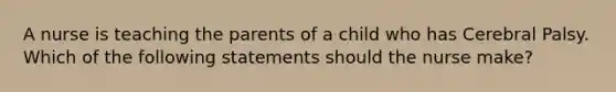 A nurse is teaching the parents of a child who has Cerebral Palsy. Which of the following statements should the nurse make?