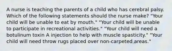 A nurse is teaching the parents of a child who has cerebral palsy. Which of the following statements should the nurse make? "Your child will be unable to eat by mouth." "Your child will be unable to participate in recreational activities." "Your child will need a botulinum toxin A injection to help with muscle spasticity." "Your child will need throw rugs placed over non-carpeted areas."