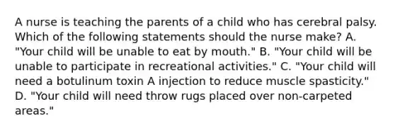 A nurse is teaching the parents of a child who has cerebral palsy. Which of the following statements should the nurse make? A. "Your child will be unable to eat by mouth." B. "Your child will be unable to participate in recreational activities." C. "Your child will need a botulinum toxin A injection to reduce muscle spasticity." D. "Your child will need throw rugs placed over non-carpeted areas."