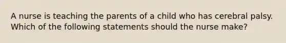 A nurse is teaching the parents of a child who has cerebral palsy. Which of the following statements should the nurse make?