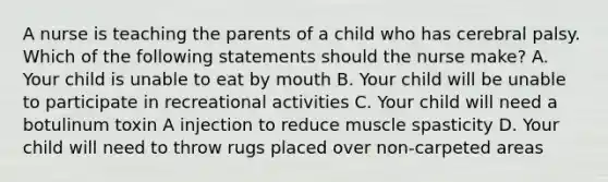 A nurse is teaching the parents of a child who has cerebral palsy. Which of the following statements should the nurse make? A. Your child is unable to eat by mouth B. Your child will be unable to participate in recreational activities C. Your child will need a botulinum toxin A injection to reduce muscle spasticity D. Your child will need to throw rugs placed over non-carpeted areas