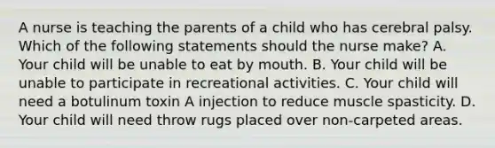 A nurse is teaching the parents of a child who has cerebral palsy. Which of the following statements should the nurse make? A. Your child will be unable to eat by mouth. B. Your child will be unable to participate in recreational activities. C. Your child will need a botulinum toxin A injection to reduce muscle spasticity. D. Your child will need throw rugs placed over non-carpeted areas.