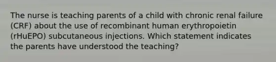 The nurse is teaching parents of a child with chronic renal failure (CRF) about the use of recombinant human erythropoietin (rHuEPO) subcutaneous injections. Which statement indicates the parents have understood the teaching?