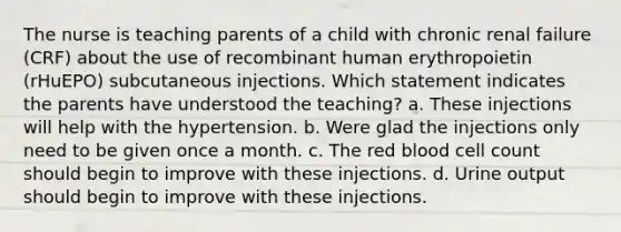 The nurse is teaching parents of a child with chronic renal failure (CRF) about the use of recombinant human erythropoietin (rHuEPO) subcutaneous injections. Which statement indicates the parents have understood the teaching? a. These injections will help with the hypertension. b. Were glad the injections only need to be given once a month. c. The red blood cell count should begin to improve with these injections. d. Urine output should begin to improve with these injections.