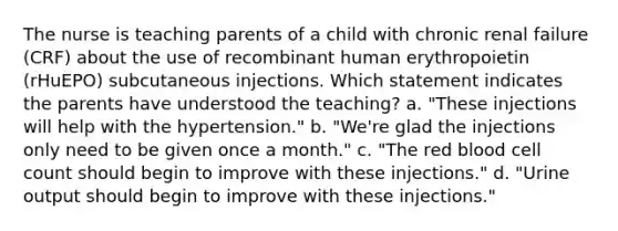 The nurse is teaching parents of a child with chronic renal failure (CRF) about the use of recombinant human erythropoietin (rHuEPO) subcutaneous injections. Which statement indicates the parents have understood the teaching? a. "These injections will help with the hypertension." b. "We're glad the injections only need to be given once a month." c. "The red blood cell count should begin to improve with these injections." d. "Urine output should begin to improve with these injections."