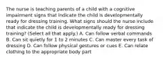 The nurse is teaching parents of a child with a cognitive impairment signs that indicate the child is developmentally ready for dressing training. What signs should the nurse include that indicate the child is developmentally ready for dressing training? (Select all that apply.) A. Can follow verbal commands B. Can sit quietly for 1 to 2 minutes C. Can master every task of dressing D. Can follow physical gestures or cues E. Can relate clothing to the appropriate body part