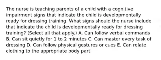 The nurse is teaching parents of a child with a cognitive impairment signs that indicate the child is developmentally ready for dressing training. What signs should the nurse include that indicate the child is developmentally ready for dressing training? (Select all that apply.) A. Can follow verbal commands B. Can sit quietly for 1 to 2 minutes C. Can master every task of dressing D. Can follow physical gestures or cues E. Can relate clothing to the appropriate body part