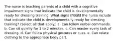 The nurse is teaching parents of a child with a cognitive impairment signs that indicate the child is developmentally ready for dressing training. What signs should the nurse include that indicate the child is developmentally ready for dressing training? (Select all that apply.) a. Can follow verbal commands. b. Can sit quietly for 1 to 2 minutes. c. Can master every task of dressing. d. Can follow physical gestures or cues. e. Can relate clothing to the appropriate body part.