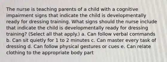 The nurse is teaching parents of a child with a cognitive impairment signs that indicate the child is developmentally ready for dressing training. What signs should the nurse include that indicate the child is developmentally ready for dressing training? (Select all that apply.) a. Can follow verbal commands b. Can sit quietly for 1 to 2 minutes c. Can master every task of dressing d. Can follow physical gestures or cues e. Can relate clothing to the appropriate body part