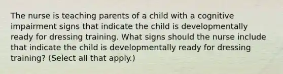 The nurse is teaching parents of a child with a cognitive impairment signs that indicate the child is developmentally ready for dressing training. What signs should the nurse include that indicate the child is developmentally ready for dressing training? (Select all that apply.)