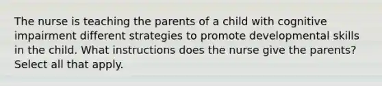 The nurse is teaching the parents of a child with cognitive impairment different strategies to promote developmental skills in the child. What instructions does the nurse give the parents? Select all that apply.