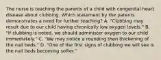 The nurse is teaching the parents of a child with congenital heart disease about clubbing. Which statement by the parents demonstrates a need for further teaching? A. "Clubbing may result due to our child having chronically low oxygen levels." B. "If clubbing is noted, we should administer oxygen to our child immediately." C. "We may notice a rounding then thickening of the nail beds." D. "One of the first signs of clubbing we will see is the nail beds becoming softer."