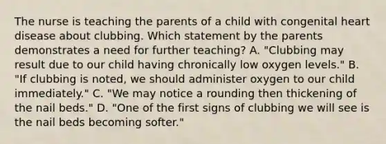 The nurse is teaching the parents of a child with congenital heart disease about clubbing. Which statement by the parents demonstrates a need for further teaching? A. "Clubbing may result due to our child having chronically low oxygen levels." B. "If clubbing is noted, we should administer oxygen to our child immediately." C. "We may notice a rounding then thickening of the nail beds." D. "One of the first signs of clubbing we will see is the nail beds becoming softer."