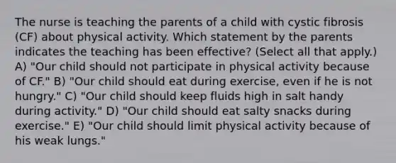 The nurse is teaching the parents of a child with cystic fibrosis​ (CF) about physical activity. Which statement by the parents indicates the teaching has been​ effective? (Select all that​ apply.) A) "Our child should not participate in physical activity because of​ CF." B) "Our child should eat during​ exercise, even if he is not​ hungry." C) "Our child should keep fluids high in salt handy during​ activity." D) ​"Our child should eat salty snacks during​ exercise." E) ​"Our child should limit physical activity because of his weak​ lungs."