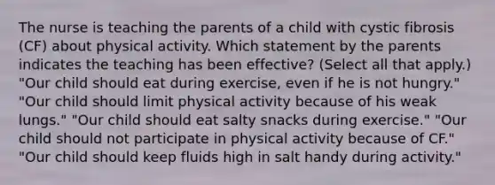 The nurse is teaching the parents of a child with cystic fibrosis​ (CF) about physical activity. Which statement by the parents indicates the teaching has been​ effective? (Select all that​ apply.) ​"Our child should eat during​ exercise, even if he is not​ hungry." ​"Our child should limit physical activity because of his weak​ lungs." ​"Our child should eat salty snacks during​ exercise." ​"Our child should not participate in physical activity because of​ CF." ​"Our child should keep fluids high in salt handy during​ activity."