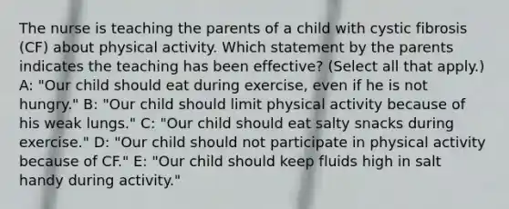 The nurse is teaching the parents of a child with cystic fibrosis​ (CF) about physical activity. Which statement by the parents indicates the teaching has been​ effective? (Select all that​ apply.)​ A: "Our child should eat during​ exercise, even if he is not​ hungry."​ B: "Our child should limit physical activity because of his weak​ lungs."​ C: "Our child should eat salty snacks during​ exercise."​ D: "Our child should not participate in physical activity because of​ CF."​ E: "Our child should keep fluids high in salt handy during​ activity."