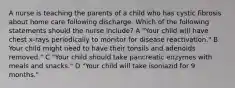 A nurse is teaching the parents of a child who has cystic fibrosis about home care following discharge. Which of the following statements should the nurse include? A "Your child will have chest x-rays periodically to monitor for disease reactivation." B Your child might need to have their tonsils and adenoids removed." C "Your child should take pancreatic enzymes with meals and snacks." D "Your child will take isoniazid for 9 months."