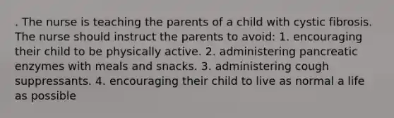 . The nurse is teaching the parents of a child with cystic fibrosis. The nurse should instruct the parents to avoid: 1. encouraging their child to be physically active. 2. administering pancreatic enzymes with meals and snacks. 3. administering cough suppressants. 4. encouraging their child to live as normal a life as possible