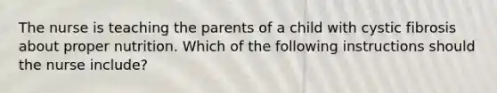 The nurse is teaching the parents of a child with cystic fibrosis about proper nutrition. Which of the following instructions should the nurse include?