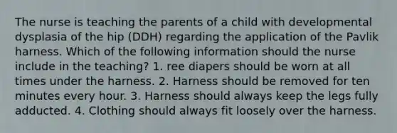 The nurse is teaching the parents of a child with developmental dysplasia of the hip (DDH) regarding the application of the Pavlik harness. Which of the following information should the nurse include in the teaching? 1. ree diapers should be worn at all times under the harness. 2. Harness should be removed for ten minutes every hour. 3. Harness should always keep the legs fully adducted. 4. Clothing should always fit loosely over the harness.