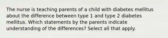 The nurse is teaching parents of a child with diabetes mellitus about the difference between type 1 and type 2 diabetes mellitus. Which statements by the parents indicate understanding of the differences? Select all that apply.