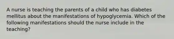 A nurse is teaching the parents of a child who has diabetes mellitus about the manifestations of hypoglycemia. Which of the following manifestations should the nurse include in the teaching?