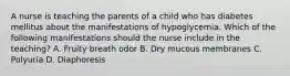 A nurse is teaching the parents of a child who has diabetes mellitus about the manifestations of hypoglycemia. Which of the following manifestations should the nurse include in the teaching? A. Fruity breath odor B. Dry mucous membranes C. Polyuria D. Diaphoresis