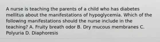 A nurse is teaching the parents of a child who has diabetes mellitus about the manifestations of hypoglycemia. Which of the following manifestations should the nurse include in the teaching? A. Fruity breath odor B. Dry mucous membranes C. Polyuria D. Diaphoresis