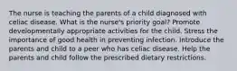 The nurse is teaching the parents of a child diagnosed with celiac disease. What is the nurse's priority goal? Promote developmentally appropriate activities for the child. Stress the importance of good health in preventing infection. Introduce the parents and child to a peer who has celiac disease. Help the parents and child follow the prescribed dietary restrictions.