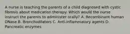 A nurse is teaching the parents of a child diagnosed with cystic fibrosis about medication therapy. Which would the nurse instruct the parents to administer orally? A. Recombinant human DNase B. Bronchodilators C. Anti-inflammatory agents D. Pancreatic enzymes