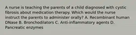 A nurse is teaching the parents of a child diagnosed with cystic fibrosis about medication therapy. Which would the nurse instruct the parents to administer orally? A. Recombinant human DNase B. Bronchodilators C. Anti-inflammatory agents D. Pancreatic enzymes