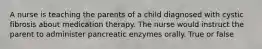 A nurse is teaching the parents of a child diagnosed with cystic fibrosis about medication therapy. The nurse would instruct the parent to administer pancreatic enzymes orally. True or false