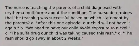 The nurse is teaching the parents of a child diagnosed with erythema multiforme about the condition. The nurse determines that the teaching was successful based on which statement by the parents? a. "After this one episode, our child will not have it again." b. "We need to have our child avoid exposure to nickel." c. "The sulfa drug our child was taking caused this rash." d. "The rash should go away in about 2 weeks."