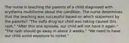 The nurse is teaching the parents of a child diagnosed with erythema multiforme about the condition. The nurse determines that the teaching was successful based on which statement by the parents? "The sulfa drug our child was taking caused this rash." "After this one episode, our child will not have it again." "The rash should go away in about 2 weeks." "We need to have our child avoid exposure to nickel."