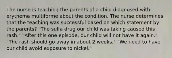 The nurse is teaching the parents of a child diagnosed with erythema multiforme about the condition. The nurse determines that the teaching was successful based on which statement by the parents? "The sulfa drug our child was taking caused this rash." "After this one episode, our child will not have it again." "The rash should go away in about 2 weeks." "We need to have our child avoid exposure to nickel."