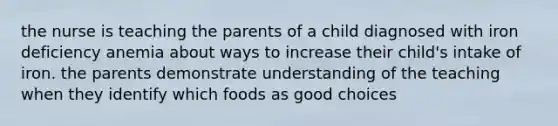 the nurse is teaching the parents of a child diagnosed with iron deficiency anemia about ways to increase their child's intake of iron. the parents demonstrate understanding of the teaching when they identify which foods as good choices