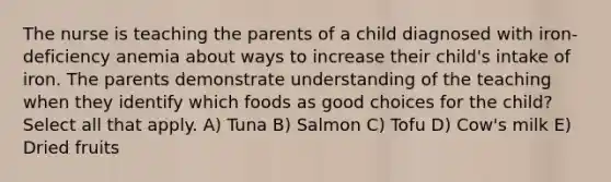 The nurse is teaching the parents of a child diagnosed with iron-deficiency anemia about ways to increase their child's intake of iron. The parents demonstrate understanding of the teaching when they identify which foods as good choices for the child? Select all that apply. A) Tuna B) Salmon C) Tofu D) Cow's milk E) Dried fruits