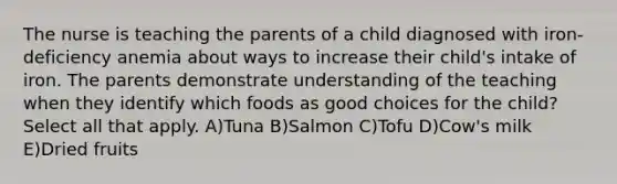 The nurse is teaching the parents of a child diagnosed with iron-deficiency anemia about ways to increase their child's intake of iron. The parents demonstrate understanding of the teaching when they identify which foods as good choices for the child? Select all that apply. A)Tuna B)Salmon C)Tofu D)Cow's milk E)Dried fruits