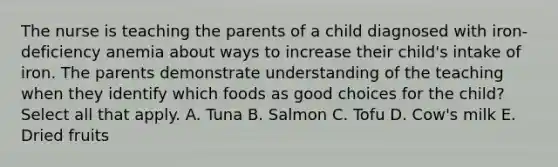 The nurse is teaching the parents of a child diagnosed with iron-deficiency anemia about ways to increase their child's intake of iron. The parents demonstrate understanding of the teaching when they identify which foods as good choices for the child? Select all that apply. A. Tuna B. Salmon C. Tofu D. Cow's milk E. Dried fruits