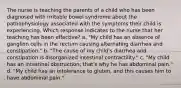 The nurse is teaching the parents of a child who has been diagnosed with irritable bowel syndrome about the pathophysiology associated with the symptoms their child is experiencing. Which response indicates to the nurse that her teaching has been effective? a. "My child has an absence of ganglion cells in the rectum causing alternating diarrhea and constipation." b. "The cause of my child's diarrhea and constipation is disorganized intestinal contractility." c. "My child has an intestinal obstruction; that's why he has abdominal pain." d. "My child has an intolerance to gluten, and this causes him to have abdominal pain."