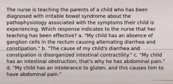 The nurse is teaching the parents of a child who has been diagnosed with irritable bowel syndrome about the pathophysiology associated with the symptoms their child is experiencing. Which response indicates to the nurse that her teaching has been effective? a. "My child has an absence of ganglion cells in the rectum causing alternating diarrhea and constipation." b. "The cause of my child's diarrhea and constipation is disorganized intestinal contractility." c. "My child has an intestinal obstruction; that's why he has abdominal pain." d. "My child has an intolerance to gluten, and this causes him to have abdominal pain."