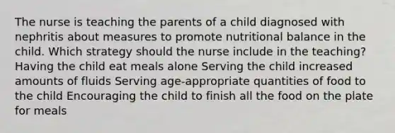 The nurse is teaching the parents of a child diagnosed with nephritis about measures to promote nutritional balance in the child. Which strategy should the nurse include in the teaching? Having the child eat meals alone Serving the child increased amounts of fluids Serving age-appropriate quantities of food to the child Encouraging the child to finish all the food on the plate for meals