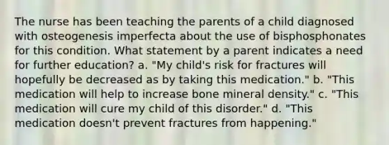 The nurse has been teaching the parents of a child diagnosed with osteogenesis imperfecta about the use of bisphosphonates for this condition. What statement by a parent indicates a need for further education? a. "My child's risk for fractures will hopefully be decreased as by taking this medication." b. "This medication will help to increase bone mineral density." c. "This medication will cure my child of this disorder." d. "This medication doesn't prevent fractures from happening."