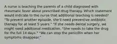 A nurse is teaching the parents of a child diagnosed with rheumatic fever about prescribed drug therapy. Which statement would indicate to the nurse that additional teaching is needed? "To prevent another episode, she'll need preventive antibiotic therapy for at least 5 years." "If she needs dental surgery, we might need additional medication. "She needs to take the drug for the full 14 days." "We can stop the penicillin when her symptoms disappear."