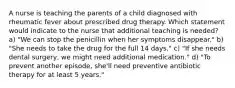 A nurse is teaching the parents of a child diagnosed with rheumatic fever about prescribed drug therapy. Which statement would indicate to the nurse that additional teaching is needed? a) "We can stop the penicillin when her symptoms disappear." b) "She needs to take the drug for the full 14 days." c) "If she needs dental surgery, we might need additional medication." d) "To prevent another episode, she'll need preventive antibiotic therapy for at least 5 years."