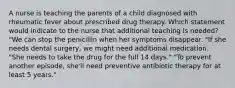 A nurse is teaching the parents of a child diagnosed with rheumatic fever about prescribed drug therapy. Which statement would indicate to the nurse that additional teaching is needed? "We can stop the penicillin when her symptoms disappear. "If she needs dental surgery, we might need additional medication. "She needs to take the drug for the full 14 days." "To prevent another episode, she'll need preventive antibiotic therapy for at least 5 years."