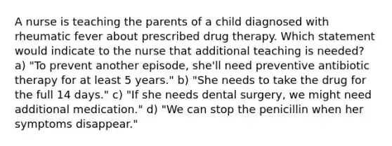 A nurse is teaching the parents of a child diagnosed with rheumatic fever about prescribed drug therapy. Which statement would indicate to the nurse that additional teaching is needed? a) "To prevent another episode, she'll need preventive antibiotic therapy for at least 5 years." b) "She needs to take the drug for the full 14 days." c) "If she needs dental surgery, we might need additional medication." d) "We can stop the penicillin when her symptoms disappear."