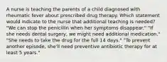 A nurse is teaching the parents of a child diagnosed with rheumatic fever about prescribed drug therapy. Which statement would indicate to the nurse that additional teaching is needed? "We can stop the penicillin when her symptoms disappear." "If she needs dental surgery, we might need additional medication." "She needs to take the drug for the full 14 days." "To prevent another episode, she'll need preventive antibiotic therapy for at least 5 years."